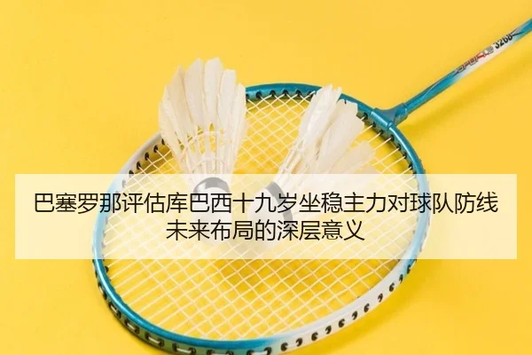 巴塞罗那评估库巴西十九岁坐稳主力对球队防线未来布局的深层意义