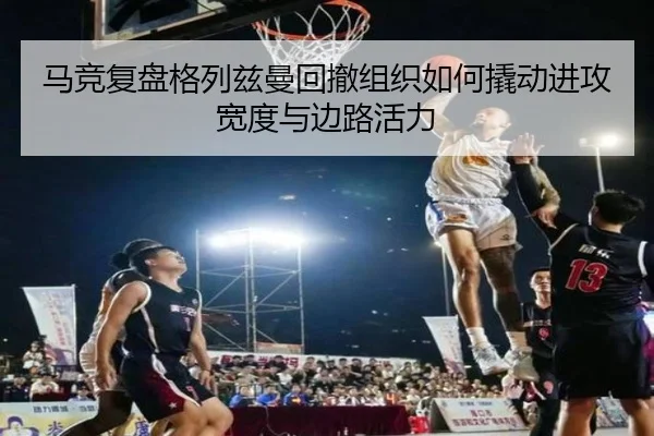 马竞复盘格列兹曼回撤组织如何撬动进攻宽度与边路活力