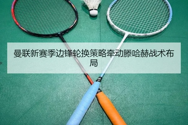 曼联新赛季边锋轮换策略牵动滕哈赫战术布局