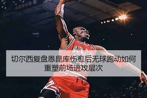 切尔西复盘恩昆库伤愈后无球跑动如何重塑前场进攻层次