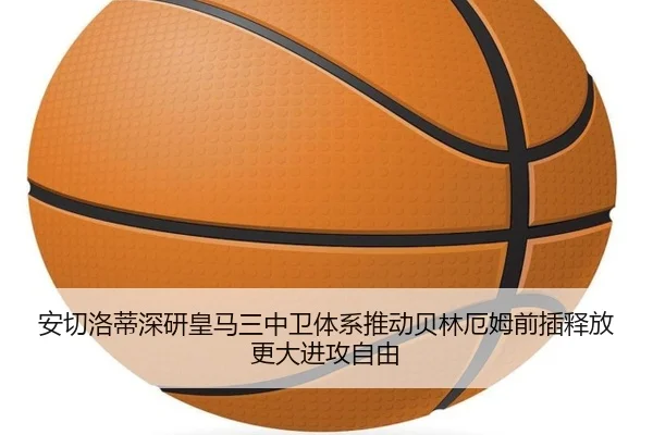 安切洛蒂深研皇马三中卫体系推动贝林厄姆前插释放更大进攻自由